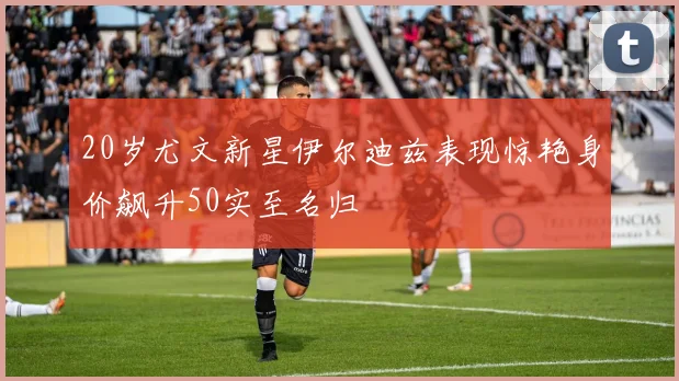 20岁尤文新星伊尔迪兹表现惊艳身价飙升50实至名归