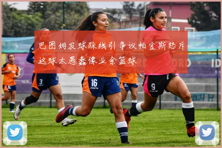 巴图姆发球踩线引争议帕金斯怒斥这球太愚蠢像业余篮球