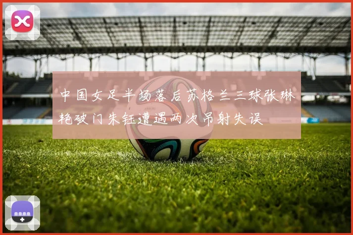 中国女足半场落后苏格兰三球张琳艳破门朱钰遭遇两次吊射失误