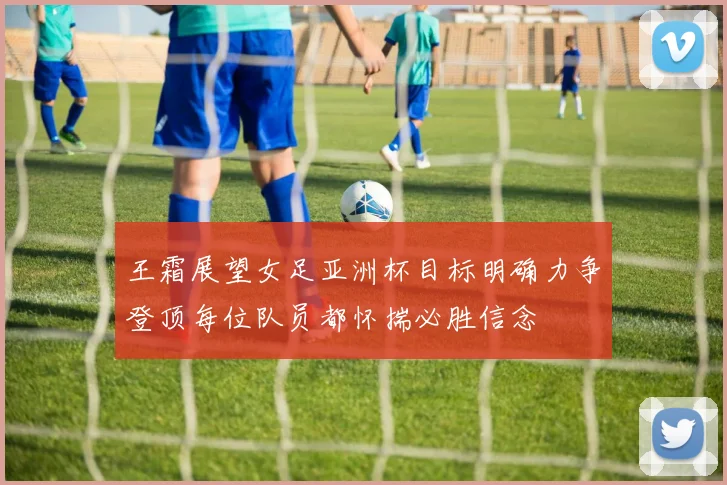 王霜展望女足亚洲杯目标明确力争登顶每位队员都怀揣必胜信念