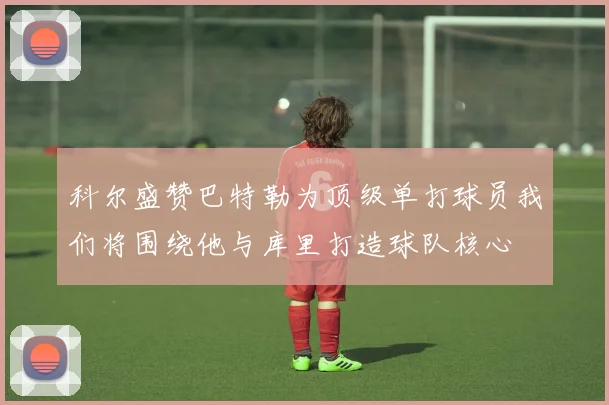 科尔盛赞巴特勒为顶级单打球员我们将围绕他与库里打造球队核心