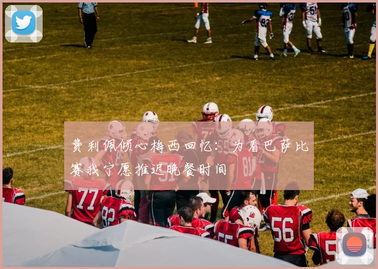费利佩倾心梅西回忆：为看巴萨比赛我宁愿推迟晚餐时间