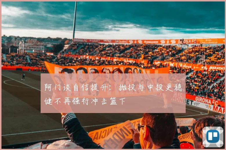 阿门谈自信提升：抛投与中投更稳健不再强行冲击篮下