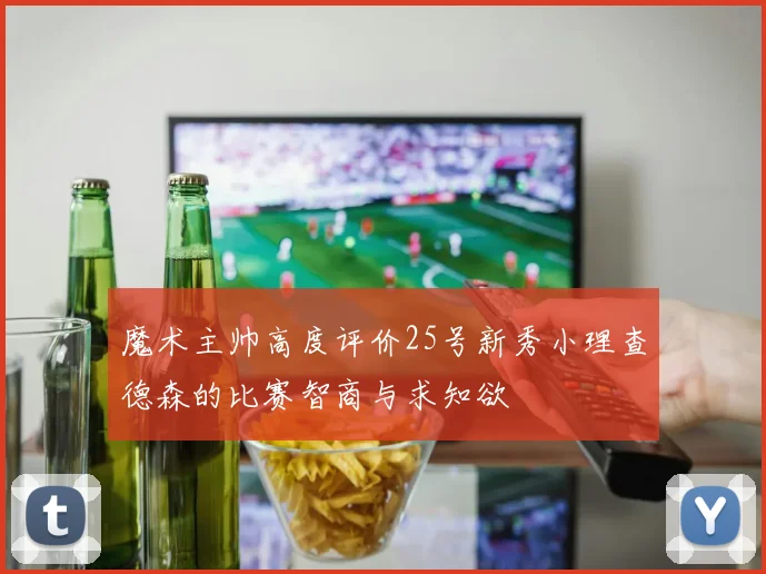 魔术主帅高度评价25号新秀小理查德森的比赛智商与求知欲