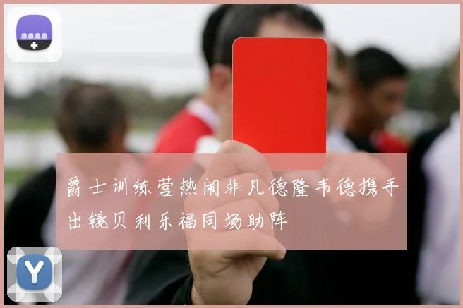 爵士训练营热闹非凡德隆韦德携手出镜贝利乐福同场助阵
