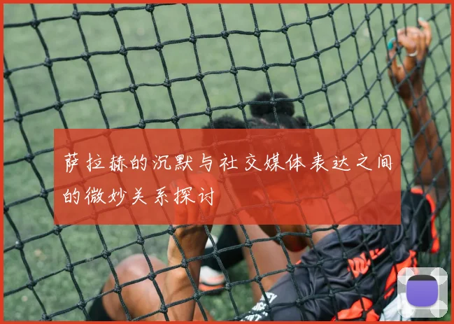 萨拉赫的沉默与社交媒体表达之间的微妙关系探讨