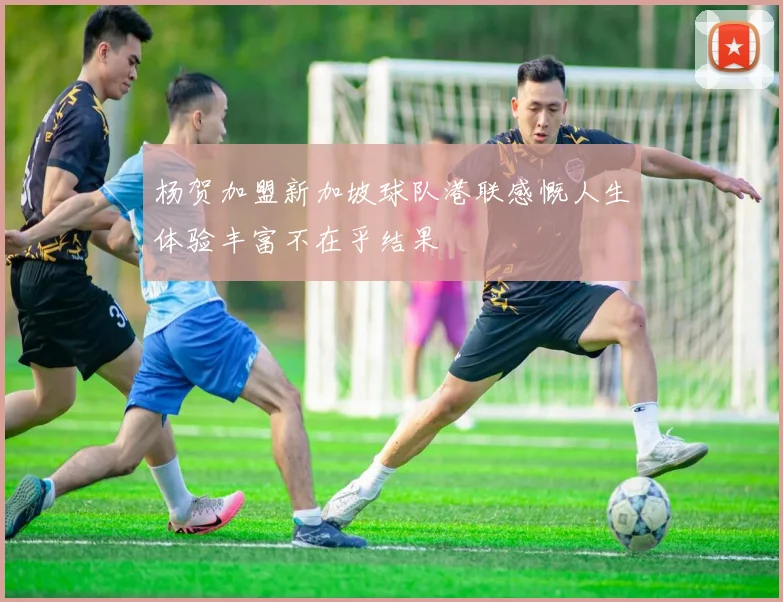 杨贺加盟新加坡球队港联感慨人生体验丰富不在乎结果