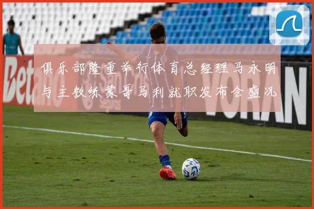 俱乐部隆重举行体育总经理马永明与主教练蒙哥马利就职发布会盛况回顾