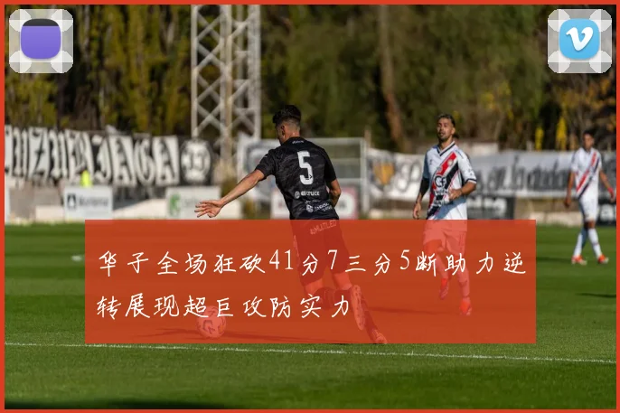 华子全场狂砍41分7三分5断助力逆转展现超巨攻防实力