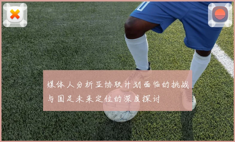 媒体人分析亚协联计划面临的挑战与国足未来定位的深度探讨