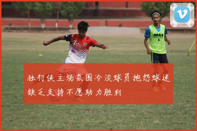 独行侠主场氛围冷淡球员抱怨球迷缺乏支持不愿助力胜利