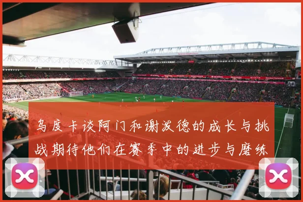 乌度卡谈阿门和谢泼德的成长与挑战期待他们在赛季中的进步与磨练