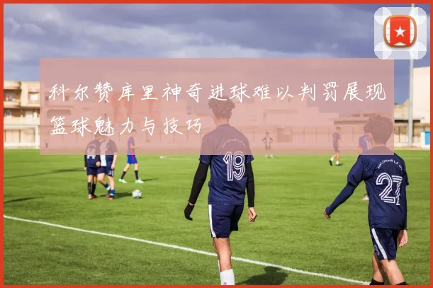 科尔赞库里神奇进球难以判罚展现篮球魅力与技巧