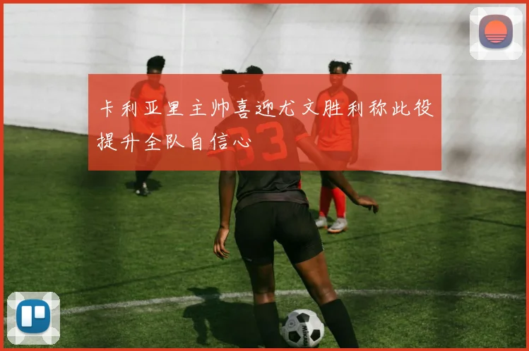 卡利亚里主帅喜迎尤文胜利称此役提升全队自信心