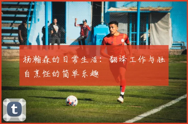 杨瀚森的日常生活：翻译工作与独自烹饪的简单乐趣