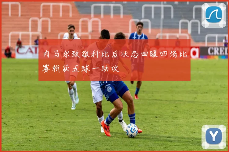 内马尔致敬科比后状态回暖四场比赛斩获五球一助攻