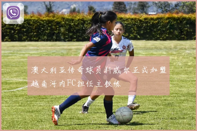澳大利亚传奇球员科威尔正式加盟越南河内FC担任主教练