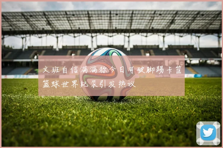 文班自信满满称今日可破脚踢卡筐篮球世界纪录引发热议