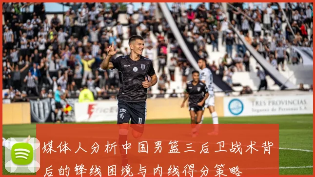 媒体人分析中国男篮三后卫战术背后的锋线困境与内线得分策略