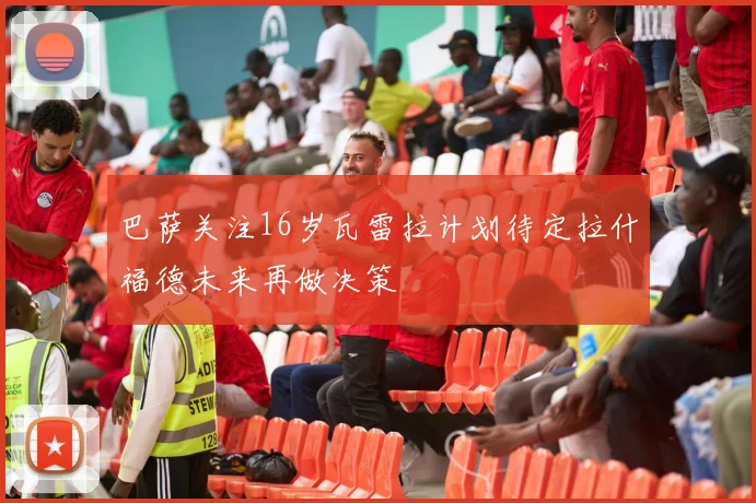 巴萨关注16岁瓦雷拉计划待定拉什福德未来再做决策