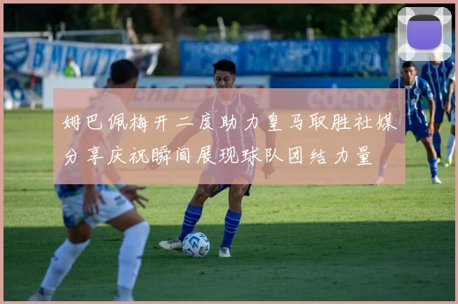 姆巴佩梅开二度助力皇马取胜社媒分享庆祝瞬间展现球队团结力量