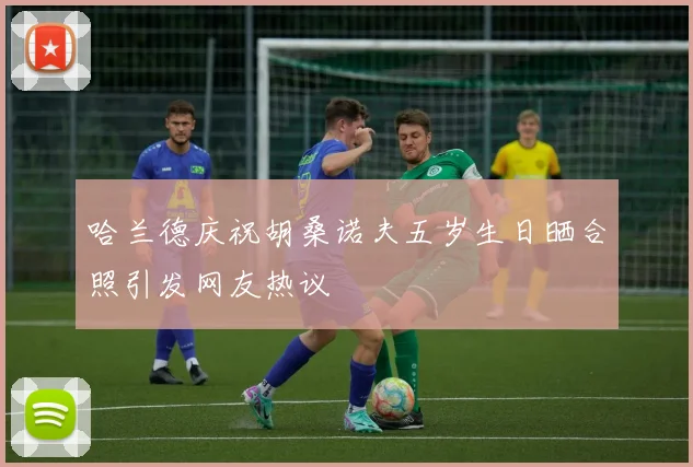 哈兰德庆祝胡桑诺夫五岁生日晒合照引发网友热议