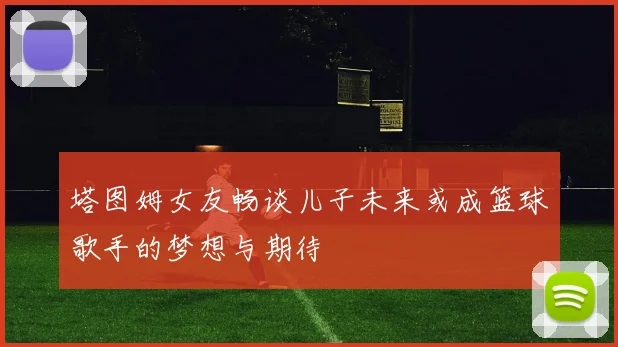 塔图姆女友畅谈儿子未来或成篮球歌手的梦想与期待