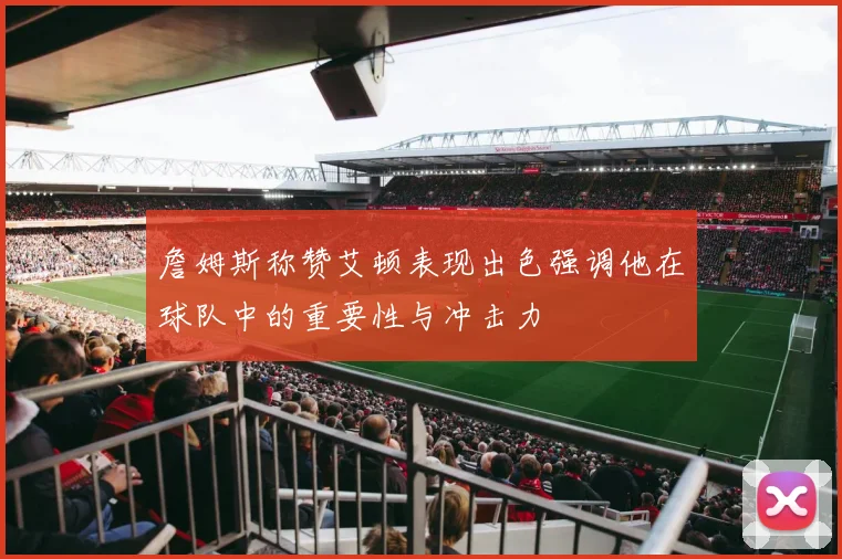 詹姆斯称赞艾顿表现出色强调他在球队中的重要性与冲击力